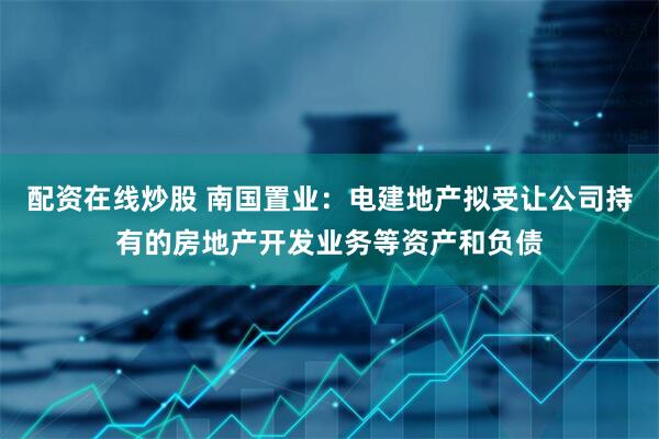 配资在线炒股 南国置业：电建地产拟受让公司持有的房地产开发业务等资产和负债