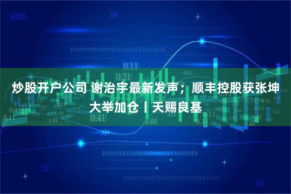 炒股开户公司 谢治宇最新发声；顺丰控股获张坤大举加仓丨天赐良基