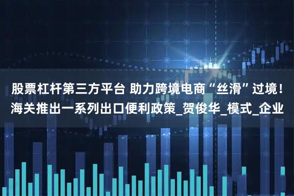 股票杠杆第三方平台 助力跨境电商“丝滑”过境！海关推出一系列出口便利政策_贺俊华_模式_企业