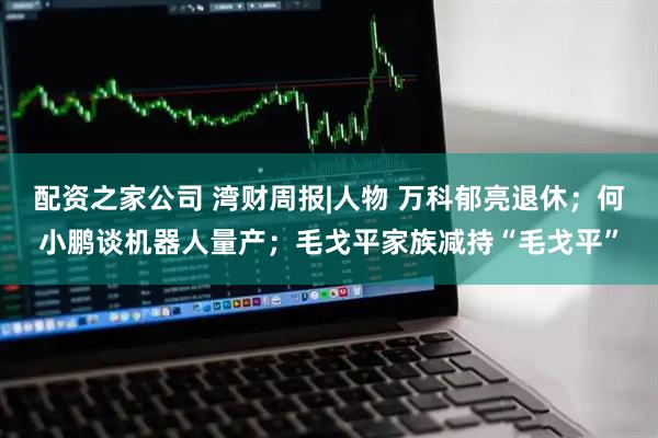 配资之家公司 湾财周报|人物 万科郁亮退休；何小鹏谈机器人量产；毛戈平家族减持“毛戈平”