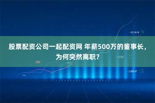 股票配资公司一起配资网 年薪500万的董事长，为何突然离职？