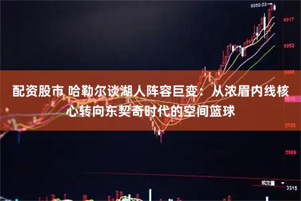 配资股市 哈勒尔谈湖人阵容巨变：从浓眉内线核心转向东契奇时代的空间篮球