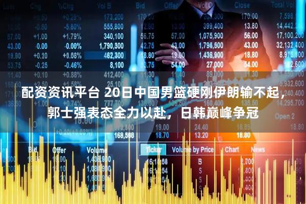 配资资讯平台 20日中国男篮硬刚伊朗输不起，郭士强表态全力以赴，日韩巅峰争冠