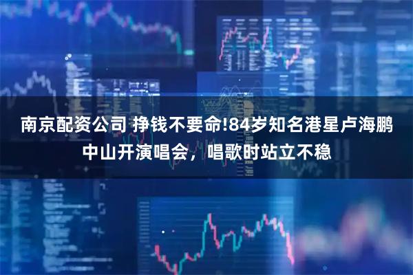 南京配资公司 挣钱不要命!84岁知名港星卢海鹏中山开演唱会，唱歌时站立不稳